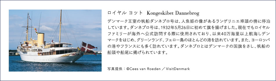 ロイヤルヨット[Kongeskibet Dannebrog]デンマーク王室の帆船ダンネブロ号は、人魚姫の像があるランゲリニエ埠頭の傍らに停泊しています。ダンネブロ号は、1932年5月26日に初めて旗を揚げました。現在でもロイヤルファミリーが海外へ公式訪問する際に使用されており、以来40万海里以上航海しデンマークをはじめ、グリーンランド、フェロー島のほとんどの港を訪れています。また、ヨーロッパの港やフランスにも多く訪れています。ダンネブロとはデンマークの国旗をさし、帆船の船頭や船尾に掲げられています。写真提供：©Cees van Roeden/VisitDenmark